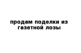 продам поделки из газетной лозы